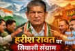 उत्तराखंड की राजनीति में हरीश रावत का प्रभाव और कांग्रेस की आंतरिक चुनौती, परायों और अपनों के निशाने पर एक राजनेता